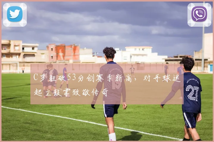 C罗狂砍53分创赛季新高,对手球迷