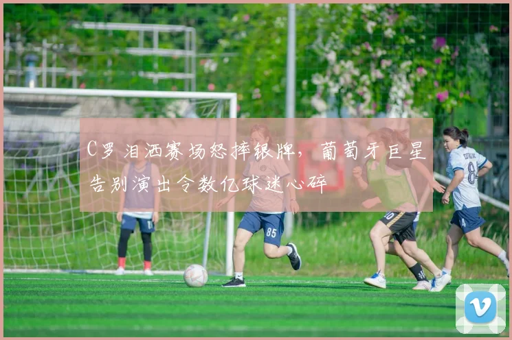 C罗泪洒赛场怒摔银牌，葡萄牙巨星