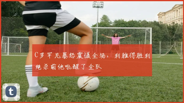 C罗罕见暴怒震慑全场,利雅得胜利