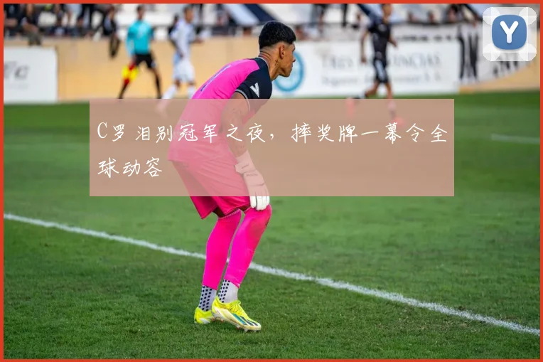 C罗泪别冠军之夜,摔奖牌一幕令全